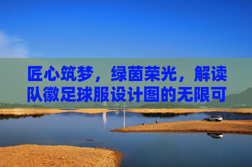 匠心筑梦，绿茵荣光，解读队徽足球服设计图的无限可能