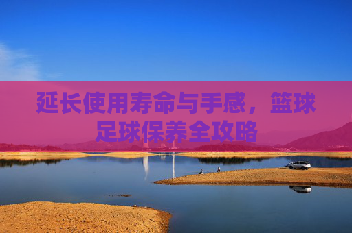 延长使用寿命与手感，篮球足球保养全攻略