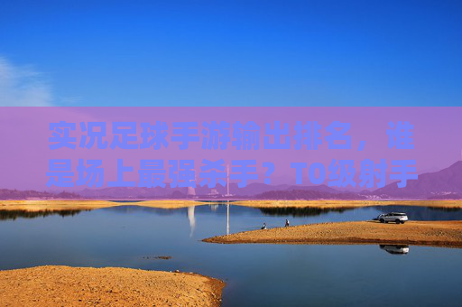 实况足球手游输出排名，谁是场上最强杀手？T0级射手与中场大核全解析