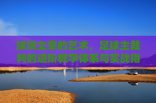 球场主宰的艺术，足球主裁判的进阶教学体系与实战指南