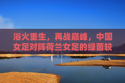 浴火重生，再战巅峰，中国女足对阵荷兰女足的绿茵较量