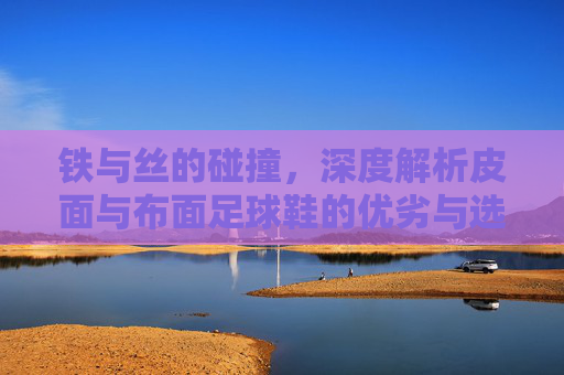铁与丝的碰撞,深度解析皮面与布面足球鞋的优劣与选择