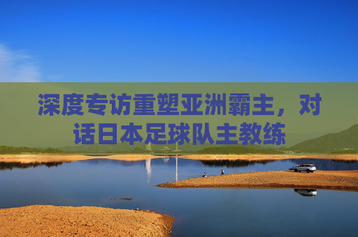 深度专访重塑亚洲霸主，对话日本足球队主教练