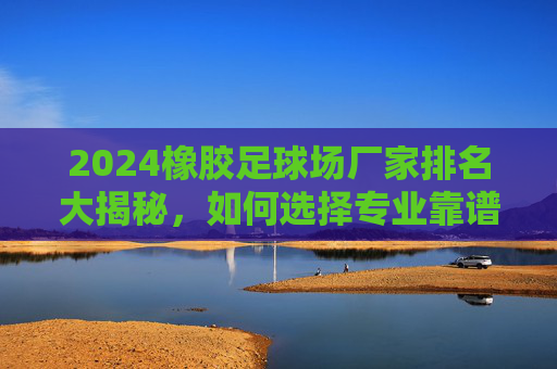 2024橡胶足球场厂家排名大揭秘，如何选择专业靠谱的球场建设商？