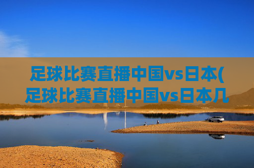 足球比赛直播中国vs日本(足球比赛直播中国vs日本几点开始)