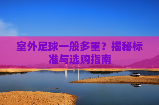 室外足球一般多重？揭秘标准与选购指南
