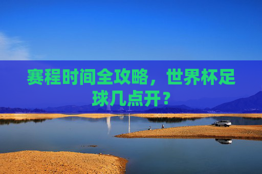 赛程时间全攻略,世界杯足球几点开?
