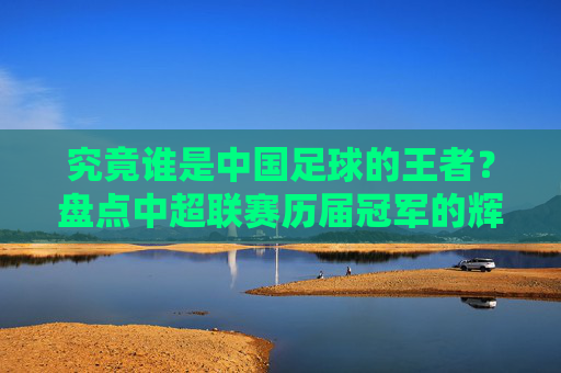 究竟谁是中国足球的王者？盘点中超联赛历届冠军的辉煌岁月