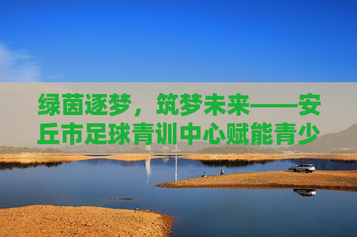 绿茵逐梦,筑梦未来——安丘市足球青训中心赋能青少年成长