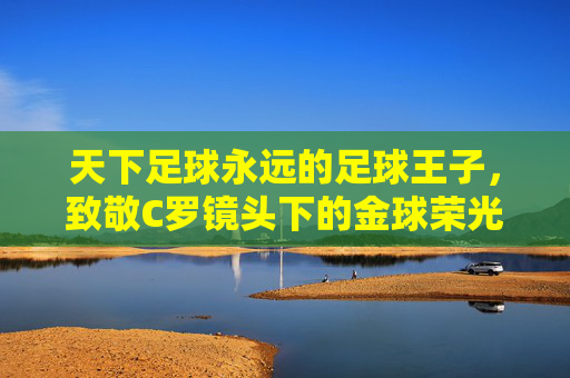 天下足球永远的足球王子，致敬C罗镜头下的金球荣光与传奇岁月