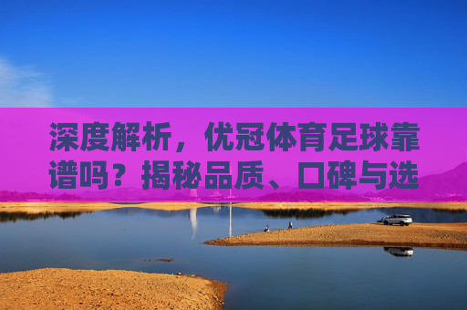 深度解析，优冠体育足球靠谱吗？揭秘品质、口碑与选购指南
