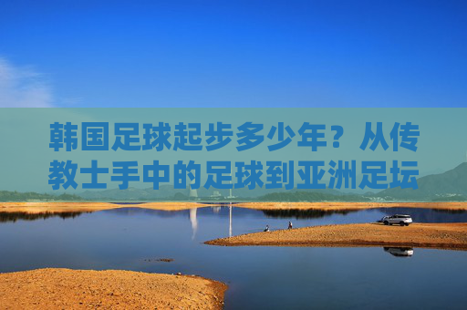 韩国足球起步多少年？从传教士手中的足球到亚洲足坛的红魔传奇