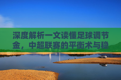 深度解析一文读懂足球调节金，中超联赛的平衡术与稳压器