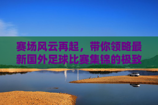 赛场风云再起，带你领略最新国外足球比赛集锦的极致魅力