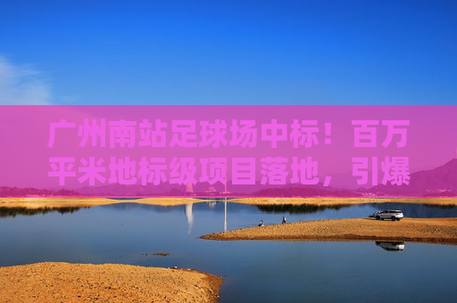 广州南站足球场中标！百万平米地标级项目落地，引爆大湾区体育新格局