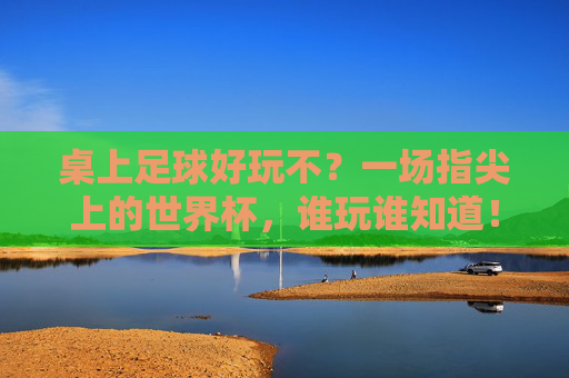 桌上足球好玩不?一场指尖上的世界杯,谁玩谁知道!