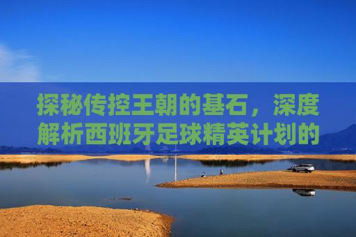 探秘传控王朝的基石，深度解析西班牙足球精英计划的成功之道