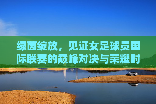 绿茵绽放,见证女足球员国际联赛的巅峰对决与荣耀时刻