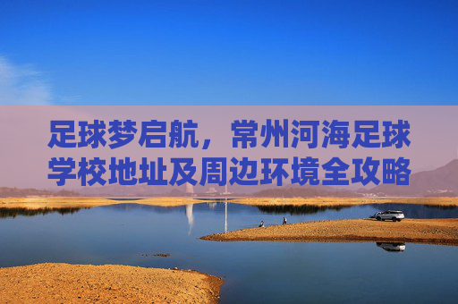 足球梦启航，常州河海足球学校地址及周边环境全攻略