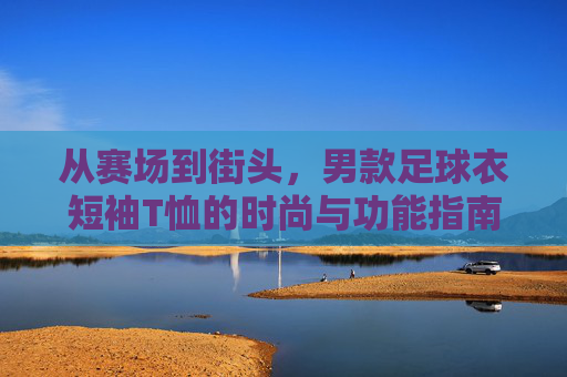 从赛场到街头,男款足球衣短袖T恤的时尚与功能指南