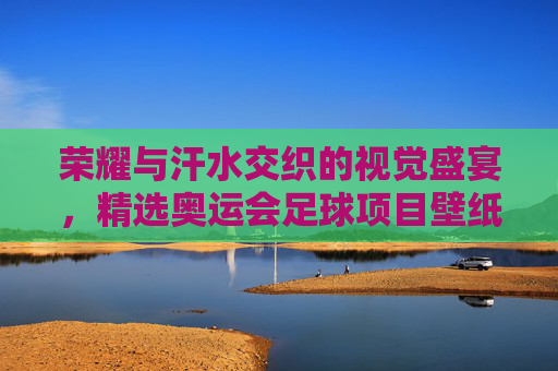 荣耀与汗水交织的视觉盛宴,精选奥运会足球项目壁纸赏析