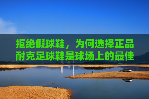 拒绝假球鞋，为何选择正品耐克足球鞋是球场上的最佳投资