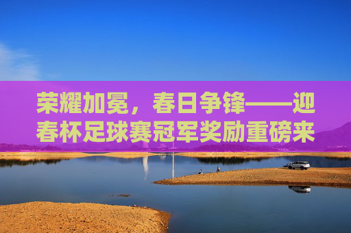 荣耀加冕,春日争锋——迎春杯足球赛冠军奖励重磅来袭