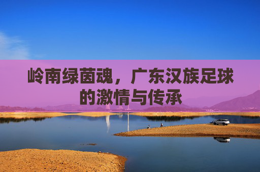 岭南绿茵魂,广东汉族足球的激情与传承