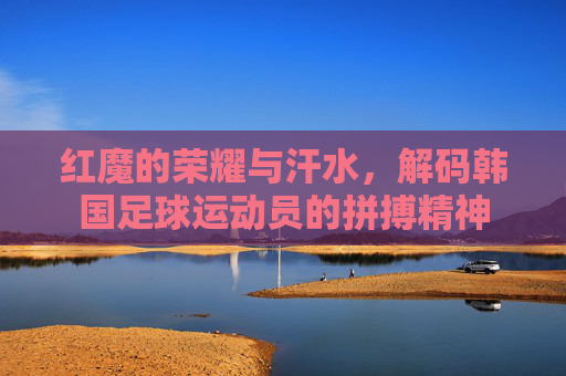 红魔的荣耀与汗水，解码韩国足球运动员的拼搏精神