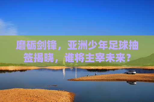 磨砺剑锋，亚洲少年足球抽签揭晓，谁将主宰未来？