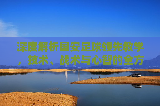 深度解析国安足球领先教学，技术、战术与心智的全方位锻造