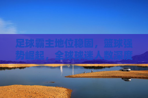 足球霸主地位稳固，篮球强势崛起，全球球迷人数深度解析