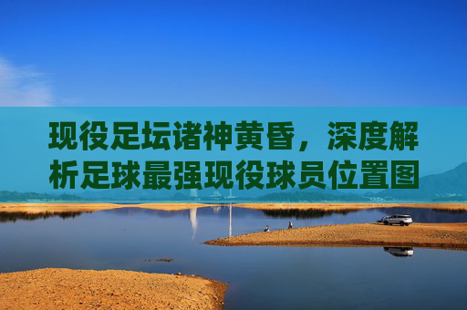 现役足坛诸神黄昏，深度解析足球最强现役球员位置图