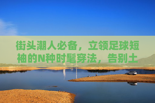 街头潮人必备，立领足球短袖的N种时髦穿法，告别土气，穿出高级感