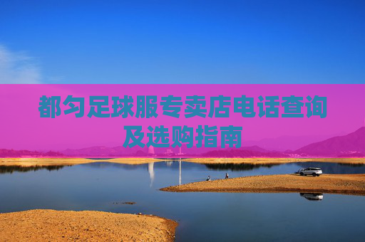 都匀足球服专卖店电话查询及选购指南