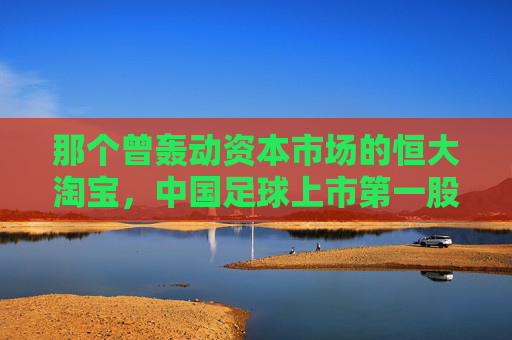 那个曾轰动资本市场的恒大淘宝,中国足球上市第一股的荣耀与幻灭