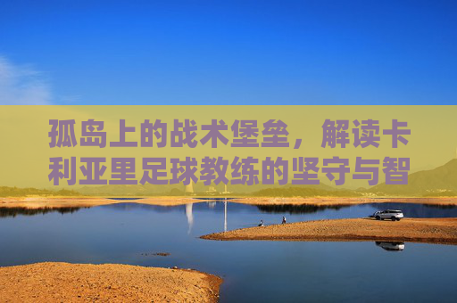 孤岛上的战术堡垒，解读卡利亚里足球教练的坚守与智慧
