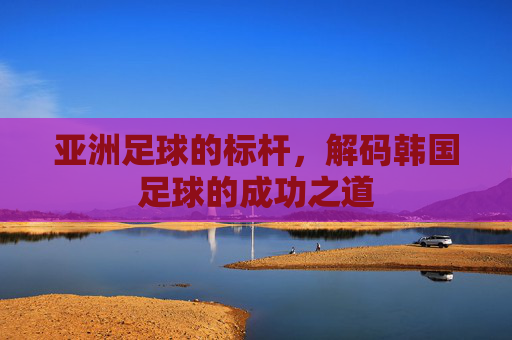 亚洲足球的标杆，解码韩国足球的成功之道