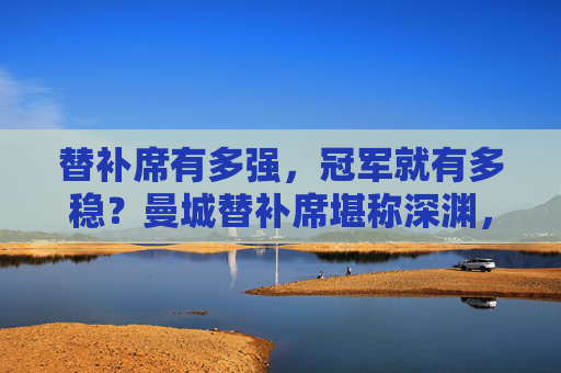 替补席有多强，冠军就有多稳？曼城替补席堪称深渊，但这支球队的历史才是巅峰