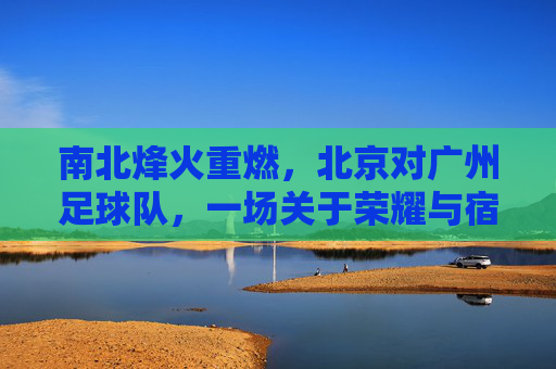 南北烽火重燃,北京对广州足球队,一场关于荣耀与宿命的巅峰对决