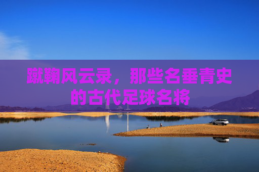 蹴鞠风云录,那些名垂青史的古代足球名将