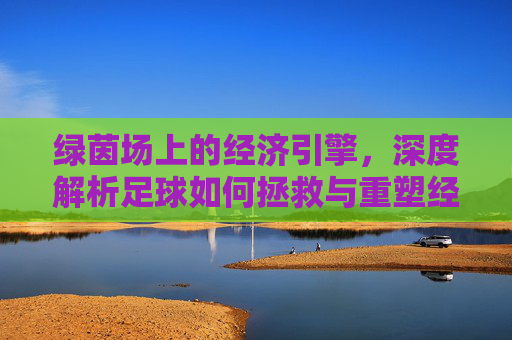 绿茵场上的经济引擎，深度解析足球如何拯救与重塑经济版图