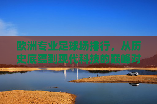 欧洲专业足球场排行,从历史底蕴到现代科技的巅峰对决