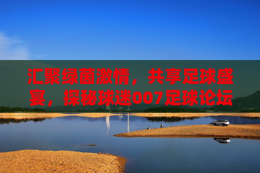 汇聚绿茵激情，共享足球盛宴，探秘球迷007足球论坛网