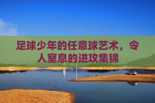 足球少年的任意球艺术,令人窒息的进攻集锦