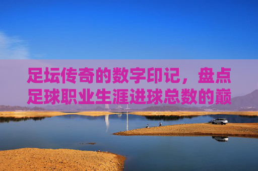 足坛传奇的数字印记，盘点足球职业生涯进球总数的巅峰与意义