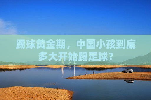 踢球黄金期,中国小孩到底多大开始踢足球?