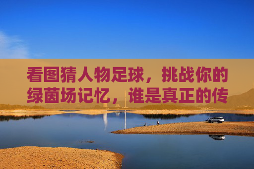 看图猜人物足球，挑战你的绿茵场记忆，谁是真正的传奇？