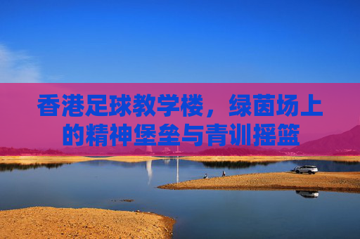 香港足球教学楼,绿茵场上的精神堡垒与青训摇篮