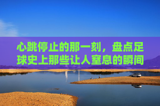 心跳停止的那一刻，盘点足球史上那些让人窒息的瞬间